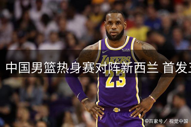 中国男篮热身赛对阵新西兰 首发五虎名单揭晓
