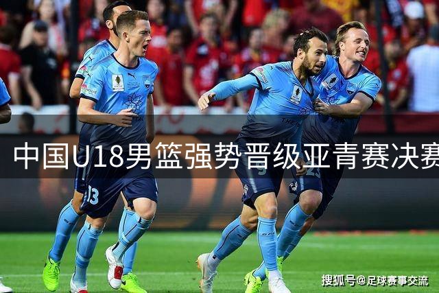 中国U18男篮强势晋级亚青赛决赛 创12年来最佳战绩