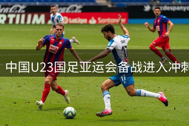 中国U23国足亚运会备战进入冲刺阶段，国家队全力支持