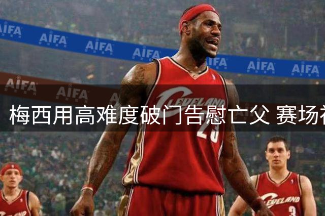 梅西用高难度破门告慰亡父 赛场神技引热议