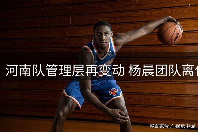 河南队管理层再变动 杨晨团队离任背后多重因素