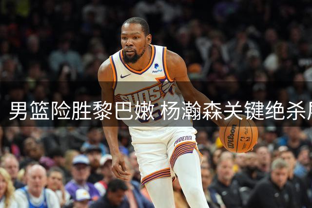 男篮险胜黎巴嫩 杨瀚森关键绝杀展现统治力