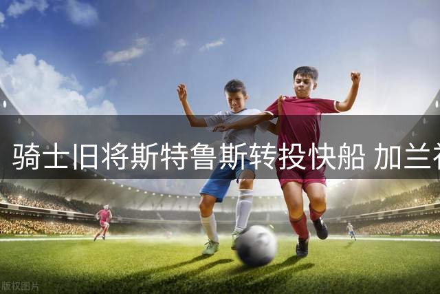 骑士旧将斯特鲁斯转投快船 加兰社交媒体热情迎接