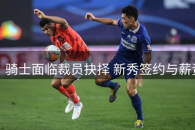 骑士面临裁员抉择 新秀签约与薪资空间成关键